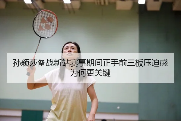 孙颖莎备战新站赛事期间正手前三板压迫感为何更关键