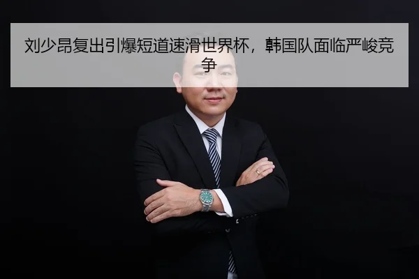 刘少昂复出引爆短道速滑世界杯，韩国队面临严峻竞争